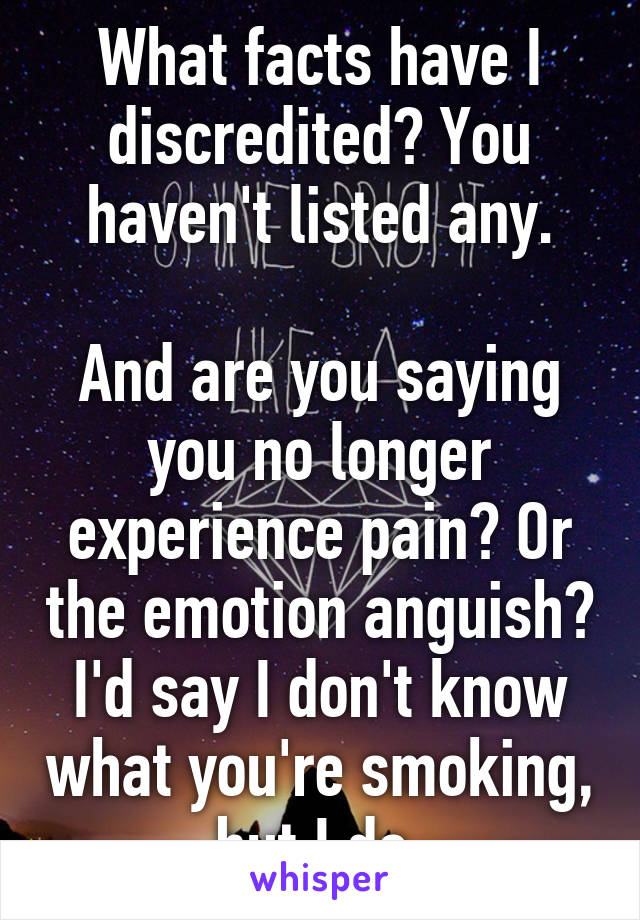 What facts have I discredited? You haven't listed any.

And are you saying you no longer experience pain? Or the emotion anguish?
I'd say I don't know what you're smoking, but I do.