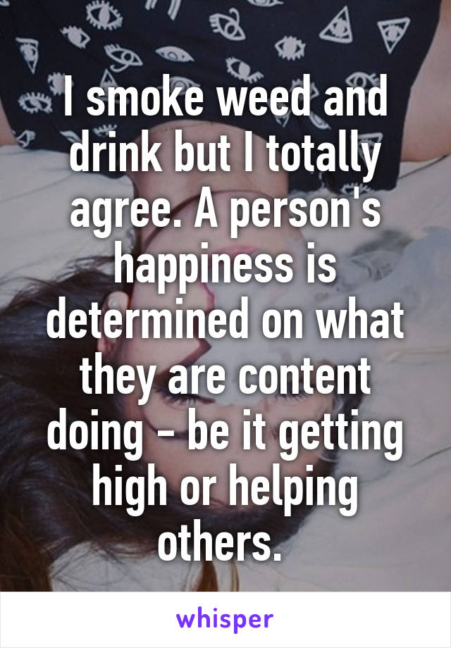 I smoke weed and drink but I totally agree. A person's happiness is determined on what they are content doing - be it getting high or helping others. 