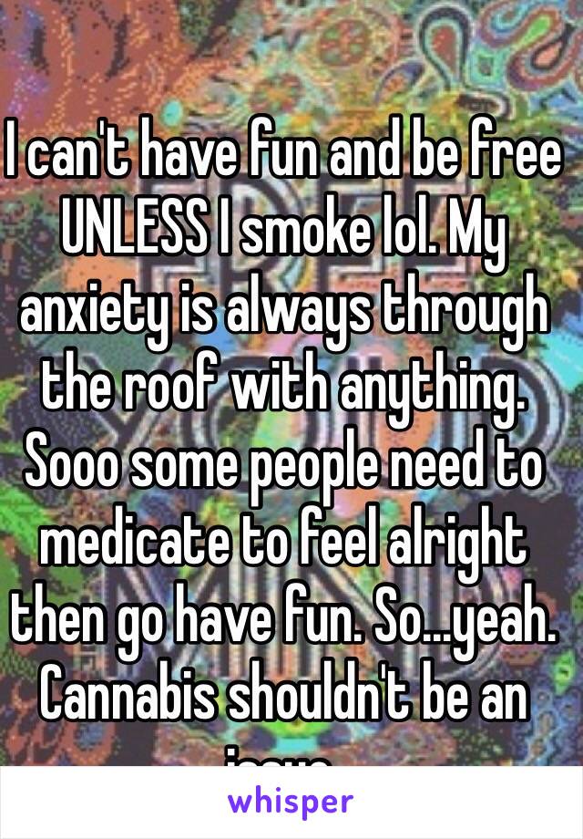 I can't have fun and be free UNLESS I smoke lol. My anxiety is always through the roof with anything. Sooo some people need to medicate to feel alright then go have fun. So...yeah. Cannabis shouldn't be an issue.