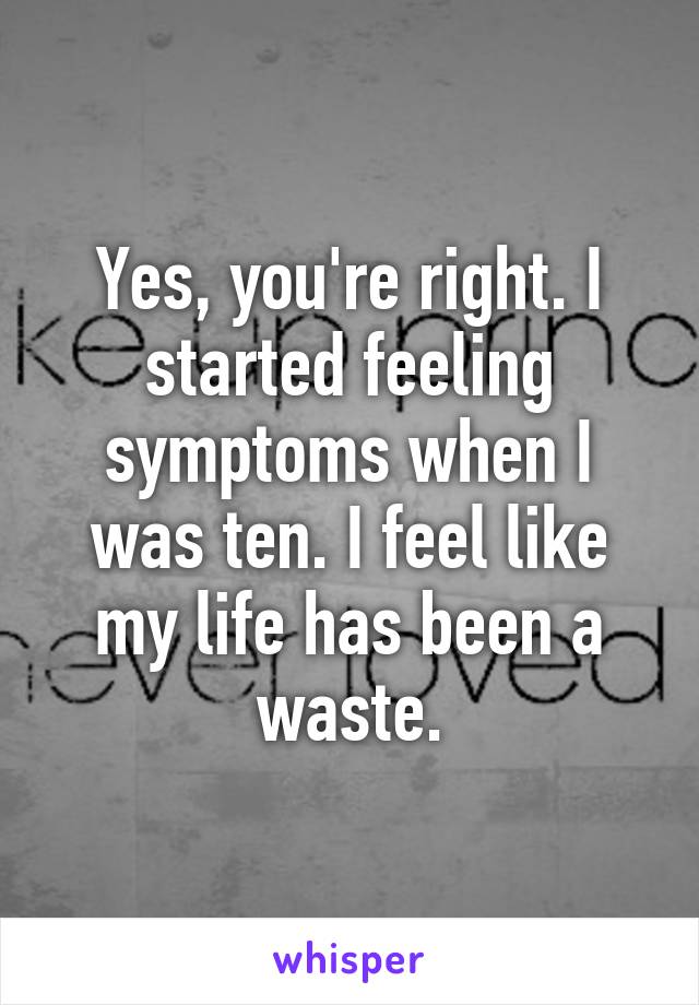 Yes, you're right. I started feeling symptoms when I was ten. I feel like my life has been a waste.