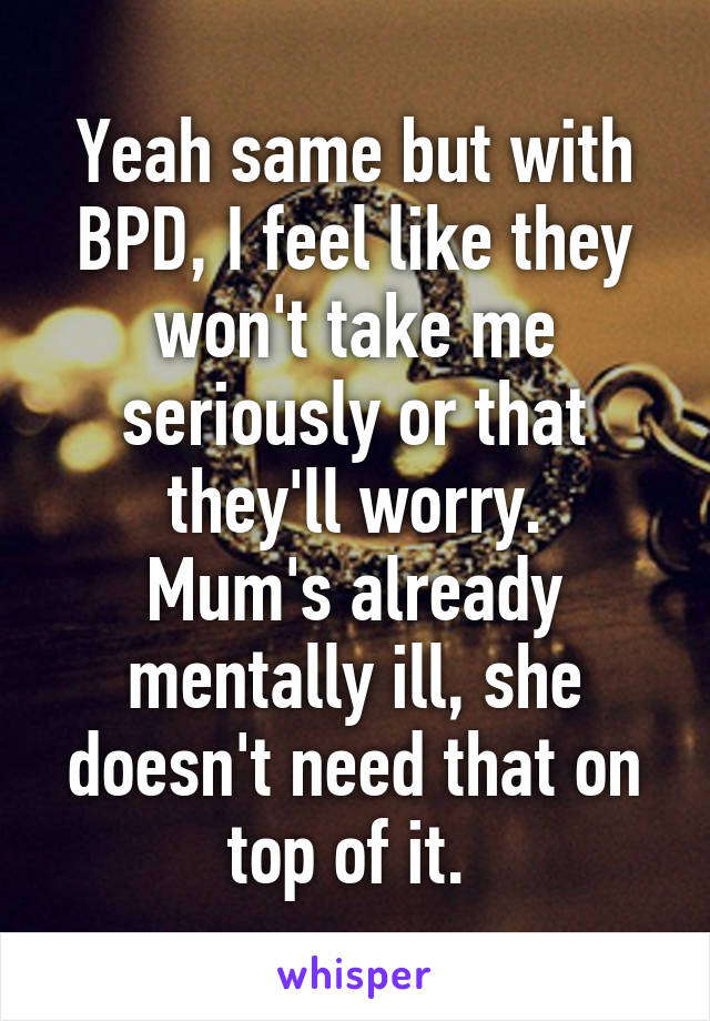 Yeah same but with BPD, I feel like they won't take me seriously or that they'll worry.
Mum's already mentally ill, she doesn't need that on top of it. 