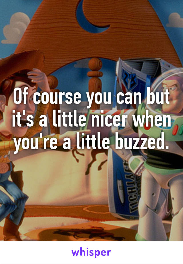 Of course you can but it's a little nicer when you're a little buzzed. 