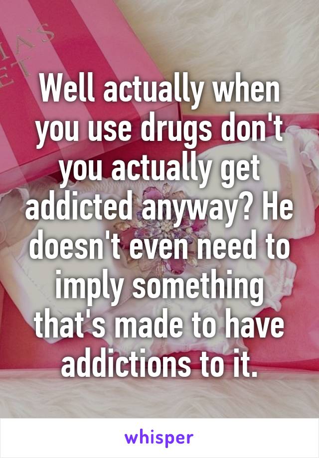 Well actually when you use drugs don't you actually get addicted anyway? He doesn't even need to imply something that's made to have addictions to it.