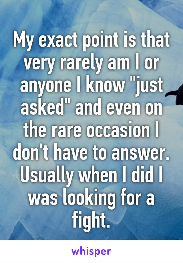 My exact point is that very rarely am I or anyone I know "just asked" and even on the rare occasion I don't have to answer. Usually when I did I was looking for a fight.