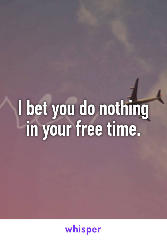 I bet you do nothing in your free time.