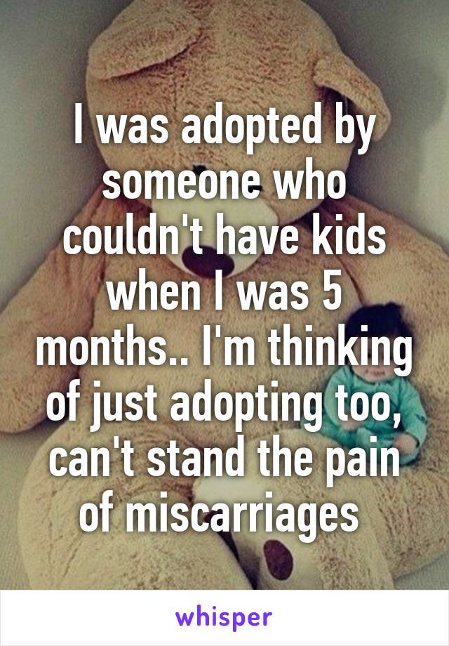 I was adopted by someone who couldn't have kids when I was 5 months.. I'm thinking of just adopting too, can't stand the pain of miscarriages 