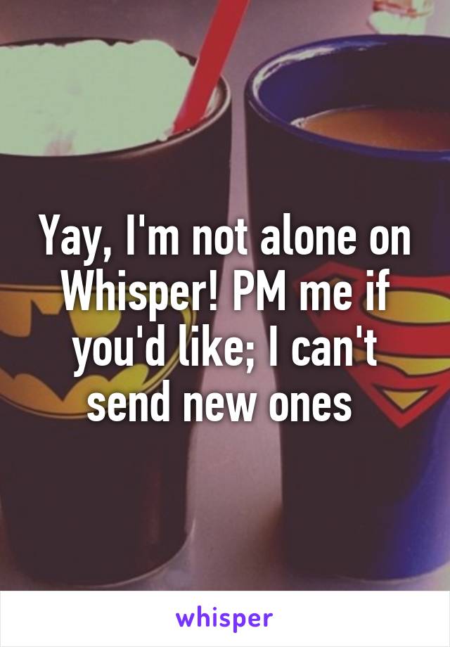 Yay, I'm not alone on Whisper! PM me if you'd like; I can't send new ones 