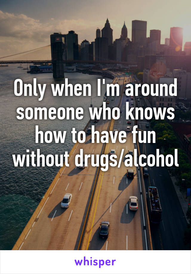 Only when I'm around someone who knows how to have fun without drugs/alcohol 