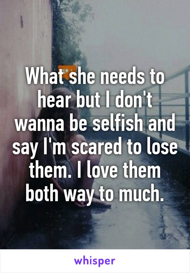 What she needs to hear but I don't wanna be selfish and say I'm scared to lose them. I love them both way to much.