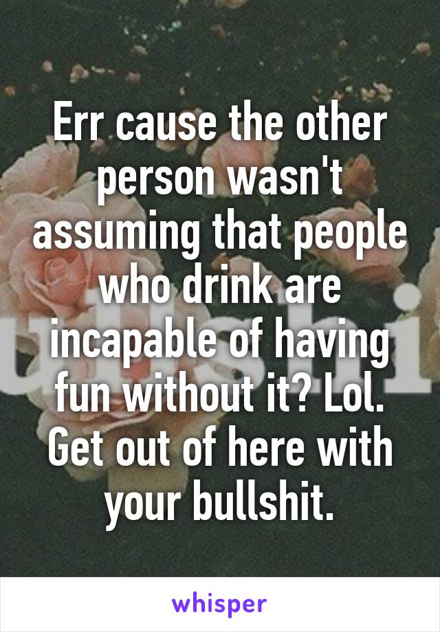 Err cause the other person wasn't assuming that people who drink are incapable of having fun without it? Lol. Get out of here with your bullshit.