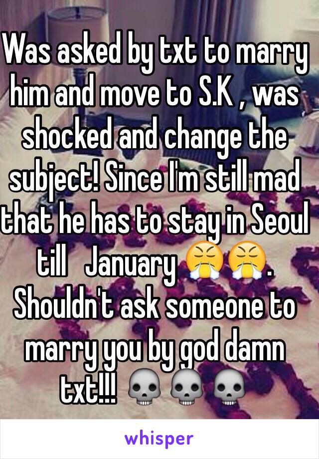 Was asked by txt to marry him and move to S.K , was shocked and change the subject! Since I'm still mad that he has to stay in Seoul till   January 😤😤. Shouldn't ask someone to marry you by god damn txt!!! 💀💀💀