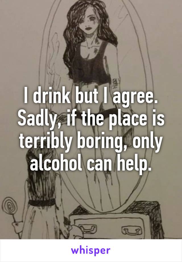 I drink but I agree. Sadly, if the place is terribly boring, only alcohol can help.