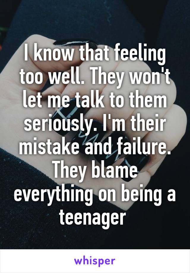 I know that feeling too well. They won't let me talk to them seriously. I'm their mistake and failure. They blame everything on being a teenager 