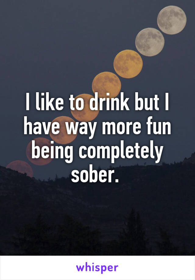 I like to drink but I have way more fun being completely sober. 