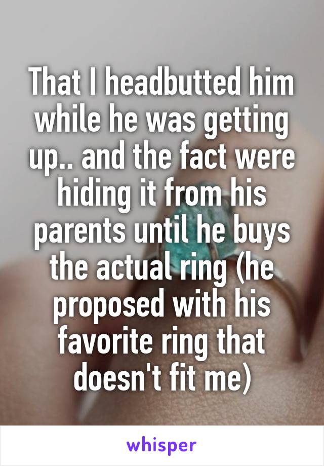 That I headbutted him while he was getting up.. and the fact were hiding it from his parents until he buys the actual ring (he proposed with his favorite ring that doesn't fit me)