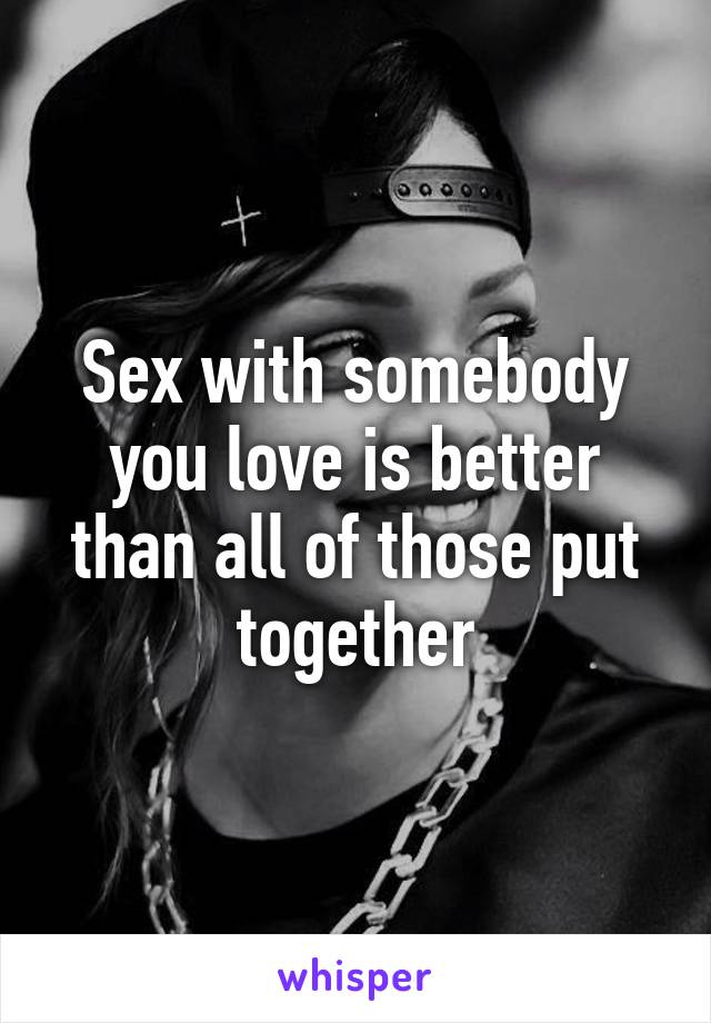 Sex with somebody you love is better than all of those put together