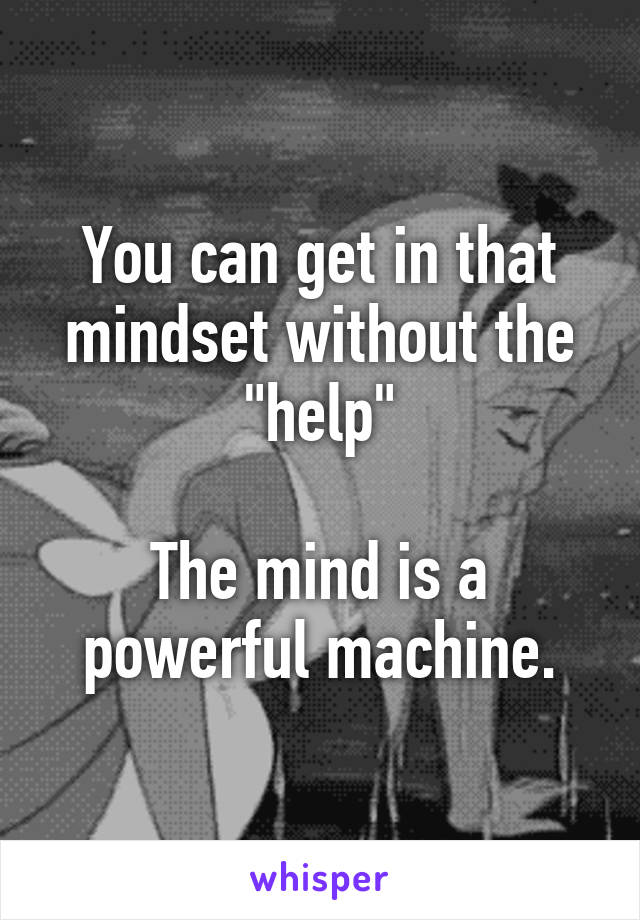 You can get in that mindset without the "help"

The mind is a powerful machine.