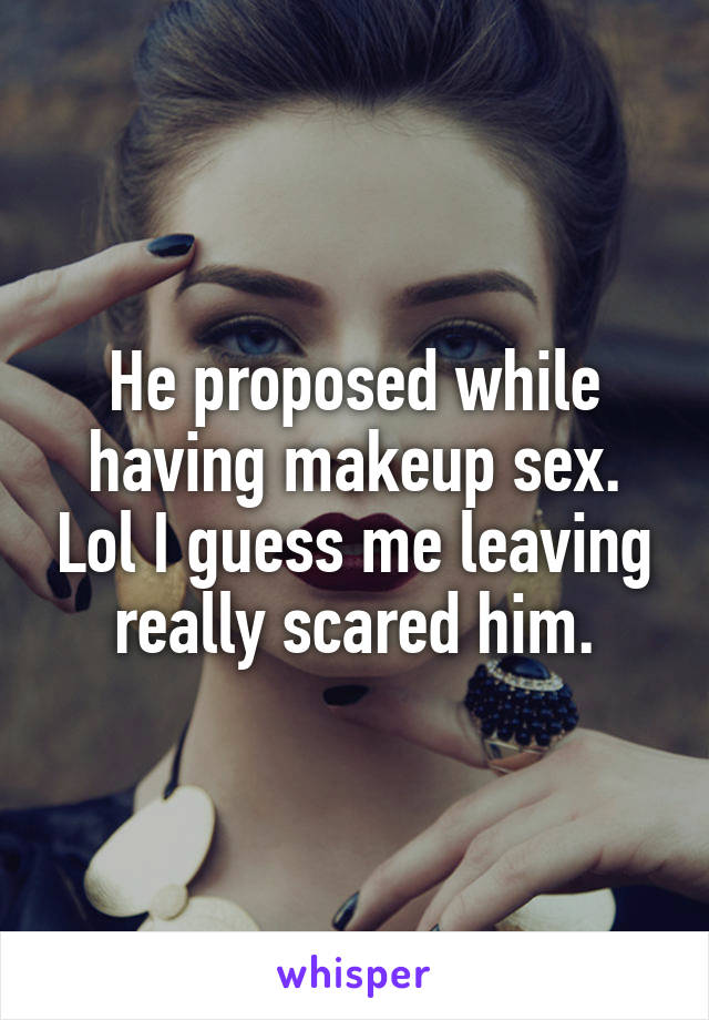He proposed while having makeup sex. Lol I guess me leaving really scared him.