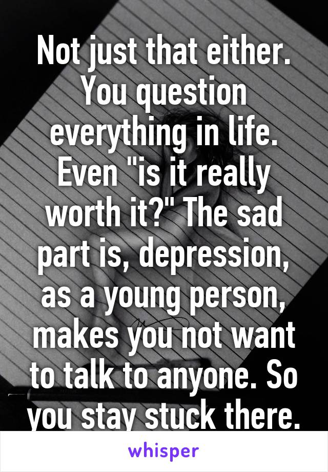 Not just that either. You question everything in life. Even "is it really worth it?" The sad part is, depression, as a young person, makes you not want to talk to anyone. So you stay stuck there.