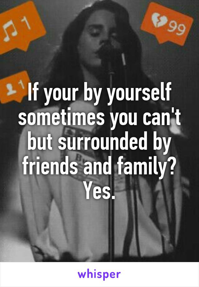 If your by yourself sometimes you can't but surrounded by friends and family? Yes.