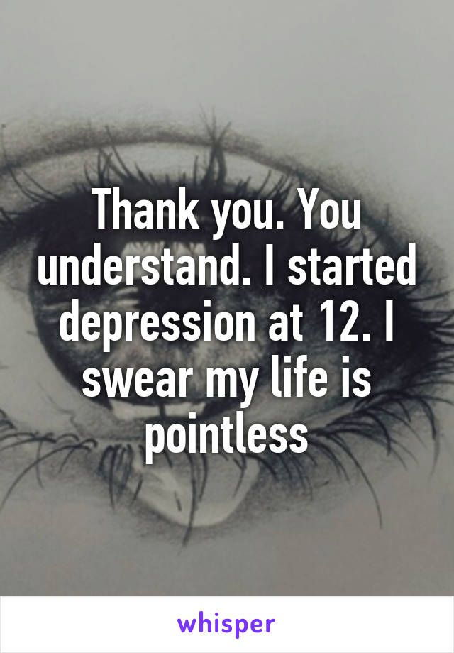 Thank you. You understand. I started depression at 12. I swear my life is pointless