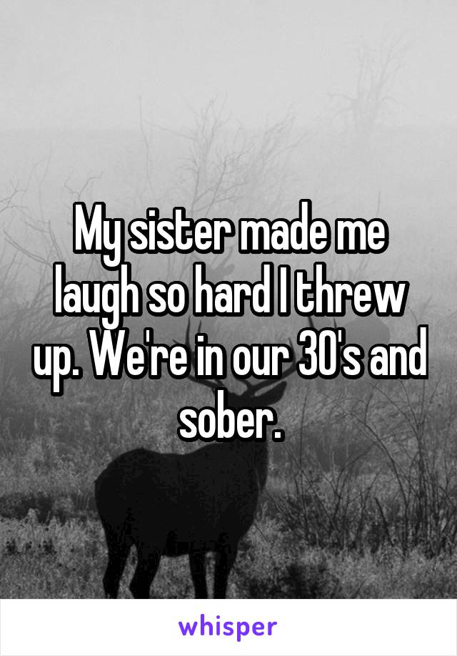 My sister made me laugh so hard I threw up. We're in our 30's and sober.