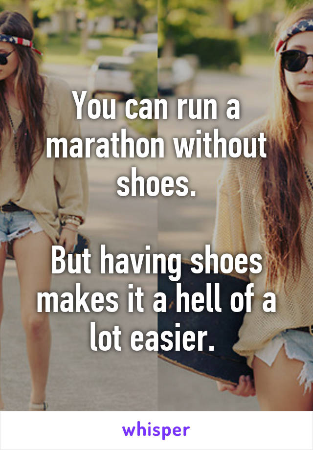 You can run a marathon without shoes.

But having shoes makes it a hell of a lot easier. 