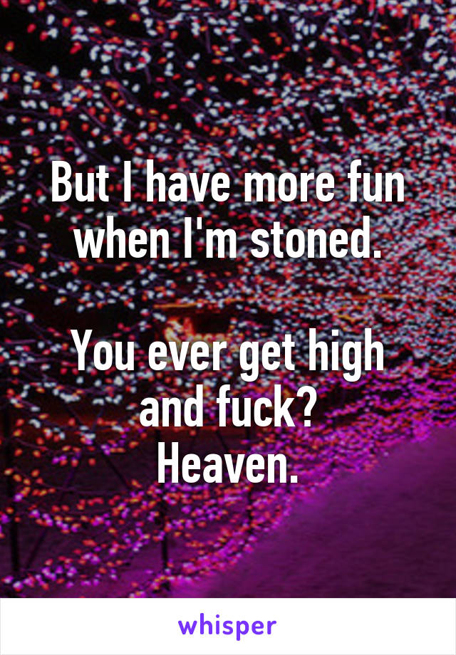 But I have more fun when I'm stoned.

You ever get high and fuck?
Heaven.