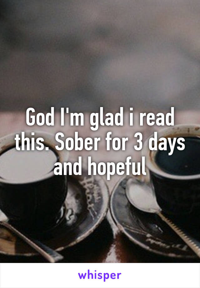 God I'm glad i read this. Sober for 3 days and hopeful