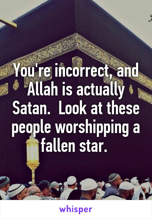 You're incorrect, and Allah is actually Satan.  Look at these people worshipping a fallen star. 