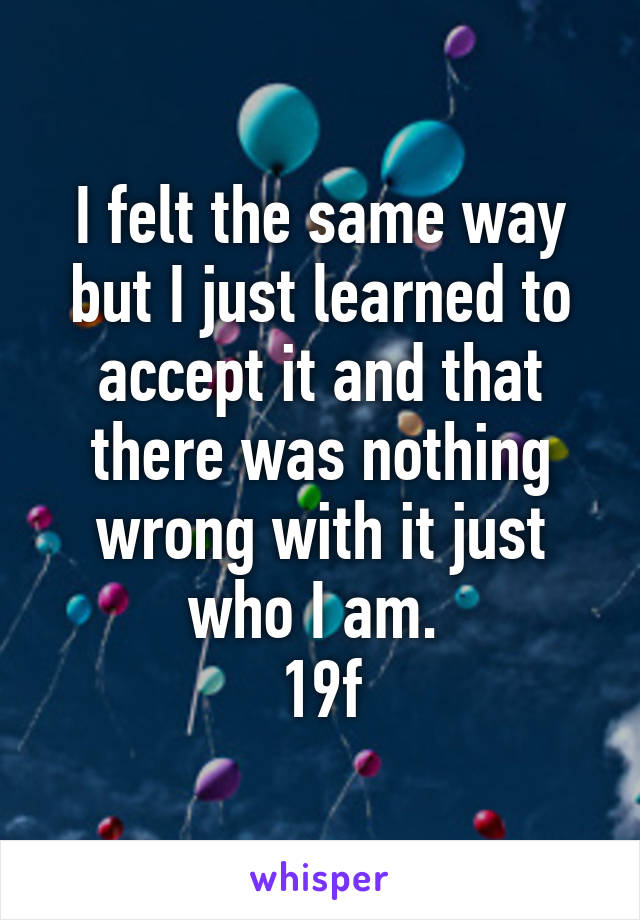 I felt the same way but I just learned to accept it and that there was nothing wrong with it just who I am. 
19f