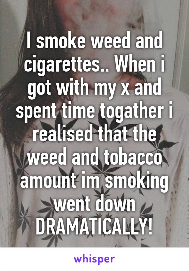 I smoke weed and cigarettes.. When i got with my x and spent time togather i realised that the weed and tobacco amount im smoking went down DRAMATICALLY!