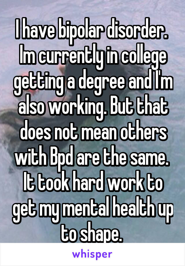 I have bipolar disorder.  Im currently in college getting a degree and I'm also working. But that does not mean others with Bpd are the same.  It took hard work to get my mental health up to shape. 