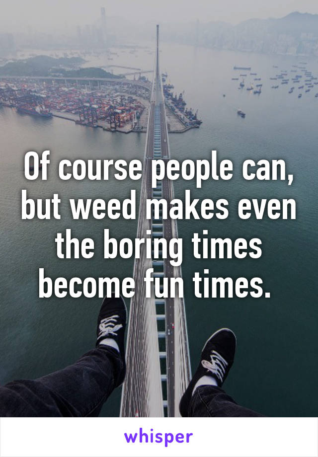 Of course people can, but weed makes even the boring times become fun times. 