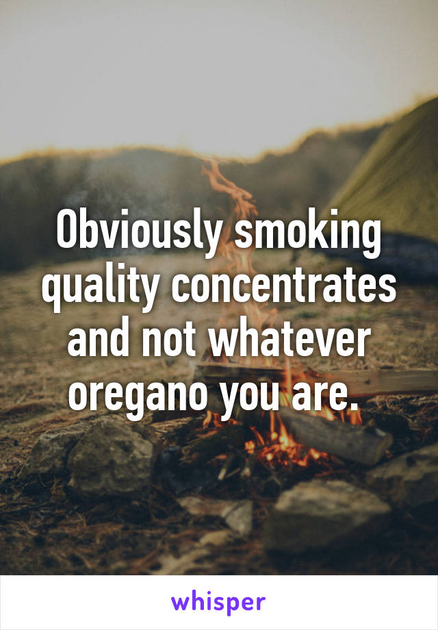 Obviously smoking quality concentrates and not whatever oregano you are. 