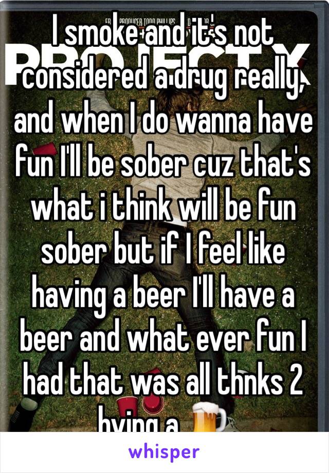 I smoke and it's not considered a drug really, and when I do wanna have fun I'll be sober cuz that's what i think will be fun sober but if I feel like having a beer I'll have a beer and what ever fun I had that was all thnks 2 hving a 🍺