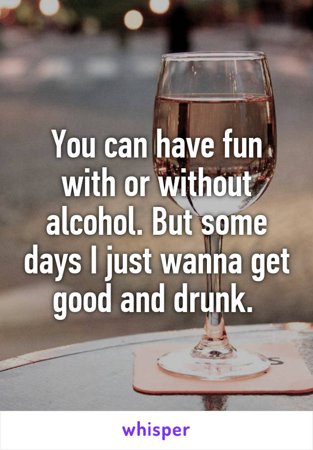 You can have fun with or without alcohol. But some days I just wanna get good and drunk. 