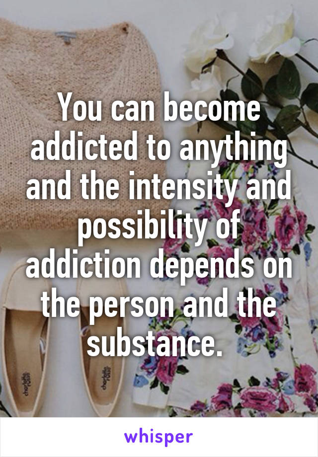 You can become addicted to anything and the intensity and possibility of addiction depends on the person and the substance. 