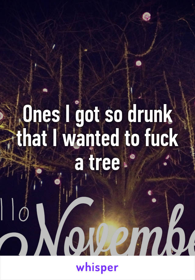 Ones I got so drunk that I wanted to fuck a tree