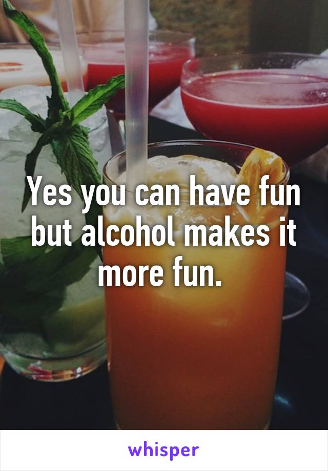 Yes you can have fun but alcohol makes it more fun. 