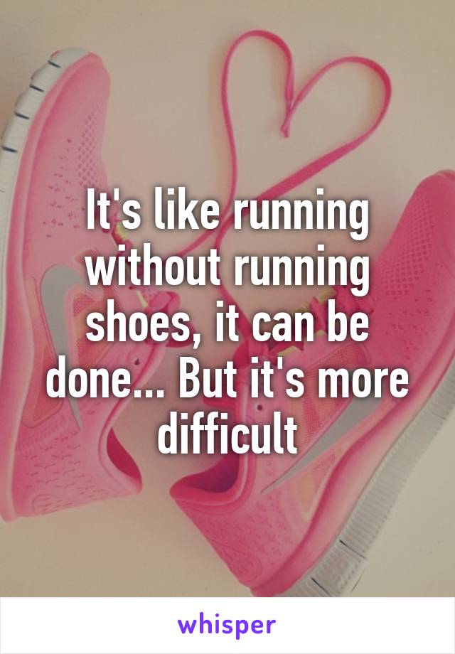 It's like running without running shoes, it can be done... But it's more difficult