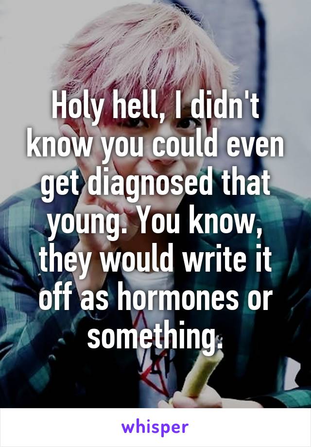 Holy hell, I didn't know you could even get diagnosed that young. You know, they would write it off as hormones or something.