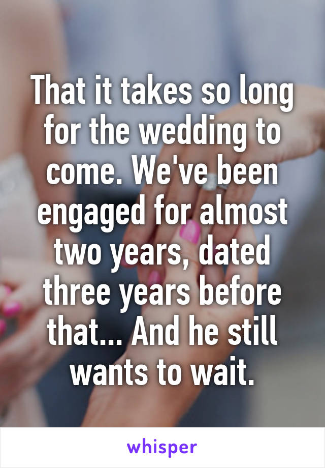 That it takes so long for the wedding to come. We've been engaged for almost two years, dated three years before that... And he still wants to wait.