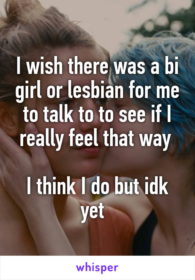 I wish there was a bi girl or lesbian for me to talk to to see if I really feel that way 

I think I do but idk yet  