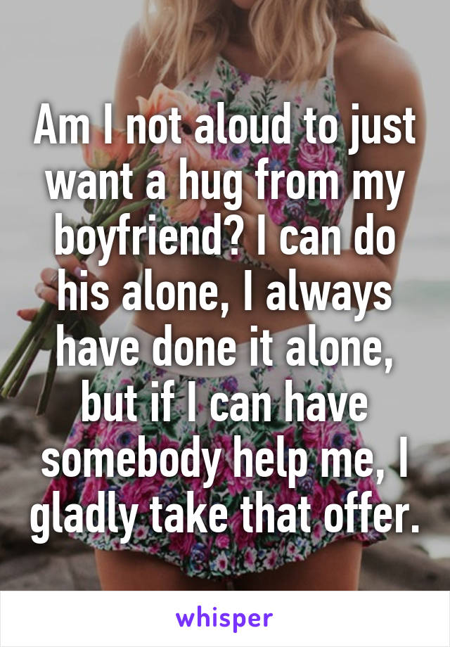 Am I not aloud to just want a hug from my boyfriend? I can do his alone, I always have done it alone, but if I can have somebody help me, I gladly take that offer.