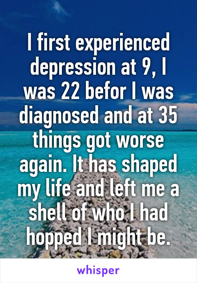 I first experienced depression at 9, I was 22 befor I was diagnosed and at 35 things got worse again. It has shaped my life and left me a shell of who I had hopped I might be.