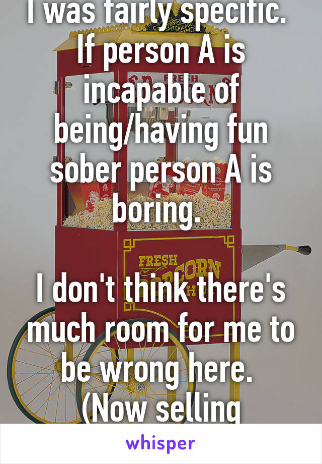 I was fairly specific. 
If person A is incapable of being/having fun sober person A is boring. 

I don't think there's much room for me to be wrong here. 
(Now selling popcorn!)