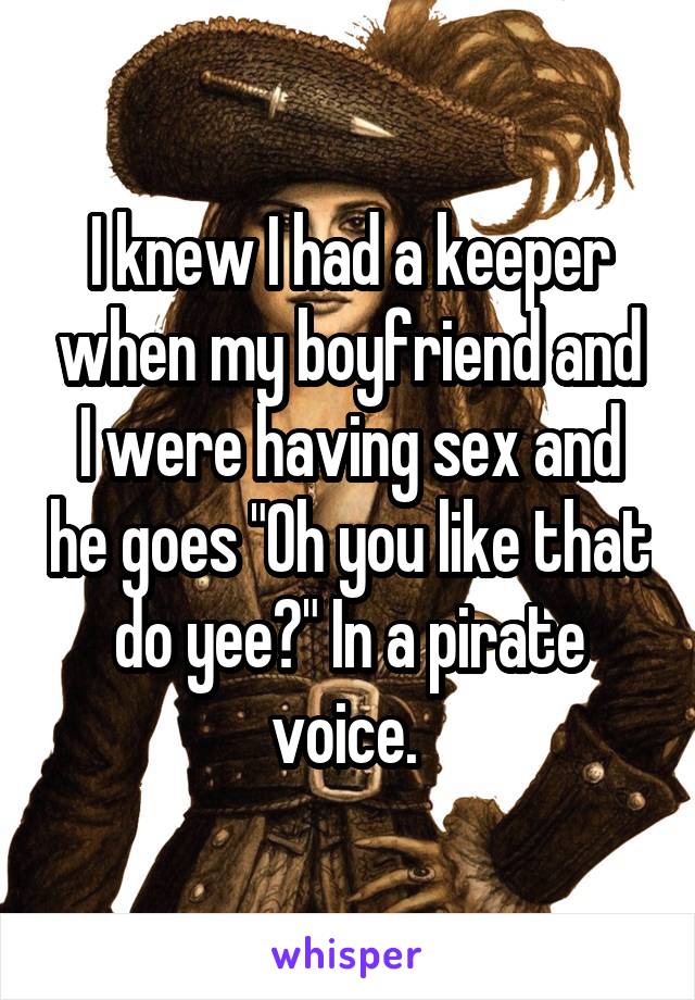I knew I had a keeper when my boyfriend and I were having sex and he goes "Oh you like that do yee?" In a pirate voice. 