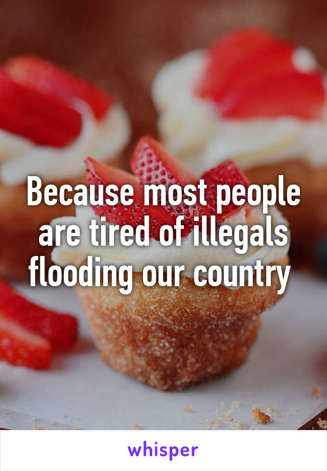 Because most people are tired of illegals flooding our country 