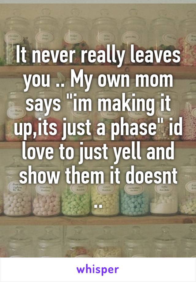 It never really leaves you .. My own mom says "im making it up,its just a phase" id love to just yell and show them it doesnt ..
